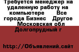 Требуется менеджер на удаленную работу на компьютере!!  - Все города Бизнес » Другое   . Московская обл.,Долгопрудный г.